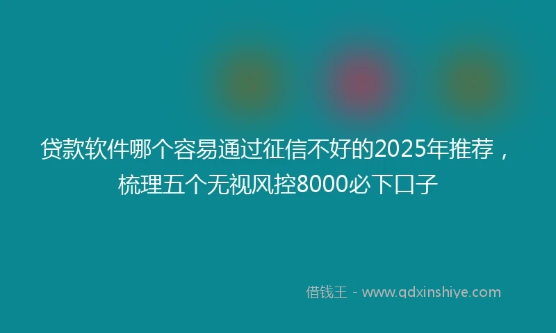 贷款软件哪个容易通过征信不好的2025年推荐，梳理五个无视风控8000必下口子