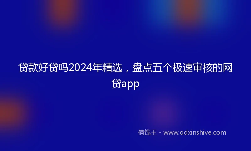 贷款好贷吗2024年精选,盘点五个极速审核的网贷app