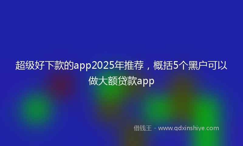 超级好下款的app2025年推荐，概括5个黑户可以做大额贷款app
