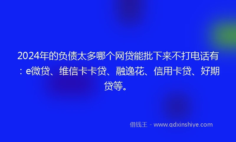 2024年的负债太多哪个网贷能批下来不打电话有：e微贷、维信卡卡贷、融逸花、信用卡贷、好期贷等。