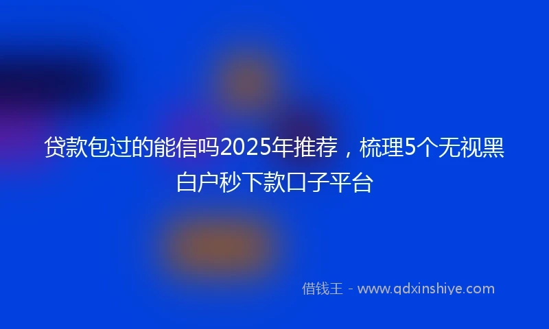贷款包过的能信吗2025年推荐，梳理5个无视黑白户秒下款口子平台