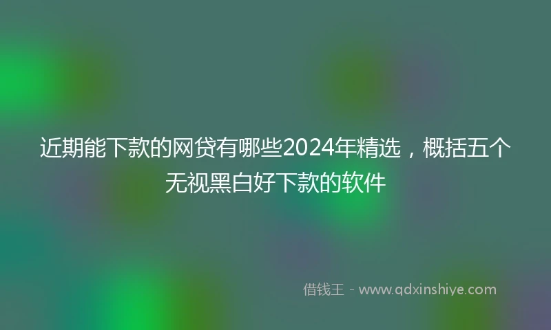 近期能下款的网贷有哪些2024年精选，概括五个无视黑白好下款的软件