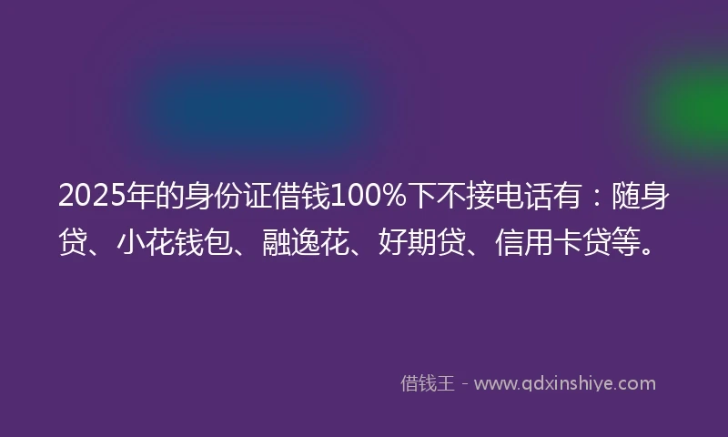 2025年的身份证借钱100%下不接电话有：随身贷、小花钱包、融逸花、好期贷、信用卡贷等。