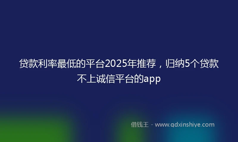 贷款利率最低的平台2025年推荐，归纳5个贷款不上诚信平台的app