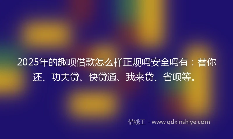 2025年的趣呗借款怎么样正规吗安全吗有：替你还、功夫贷、快贷通、我来贷、省呗等。