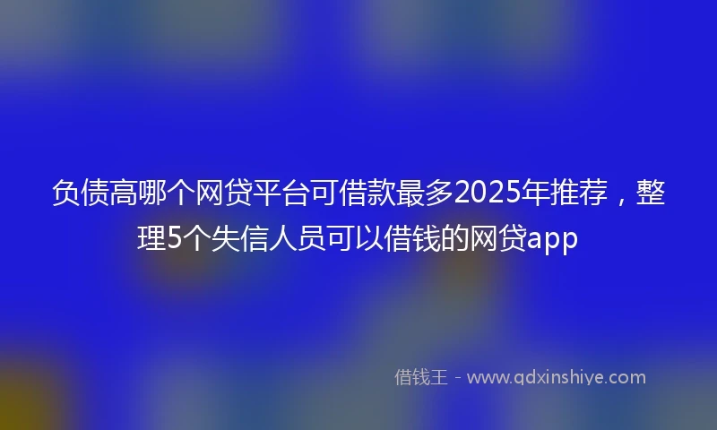 负债高哪个网贷平台可借款最多2025年推荐，整理5个失信人员可以借钱的网贷app