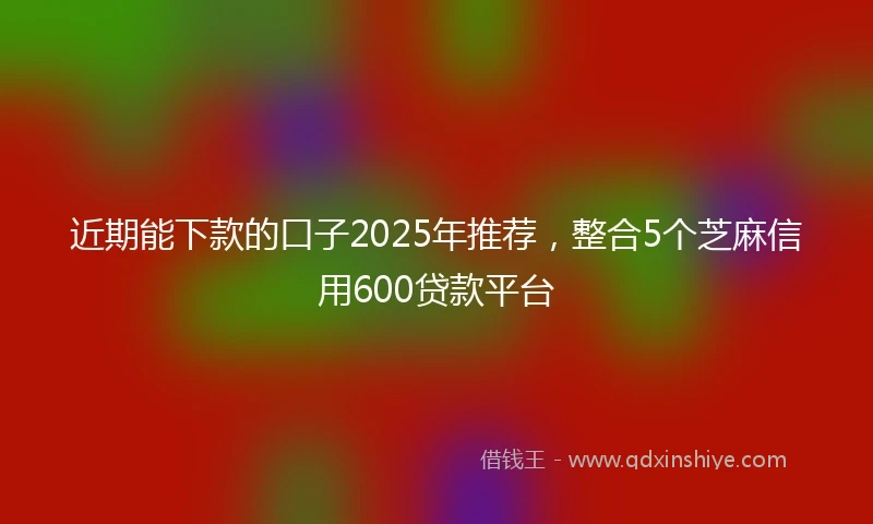 近期能下款的口子2025年推荐，整合5个芝麻信用600贷款平台
