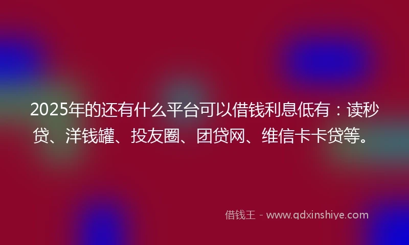 2025年的还有什么平台可以借钱利息低有：读秒贷、洋钱罐、投友圈、团贷网、维信卡卡贷等。