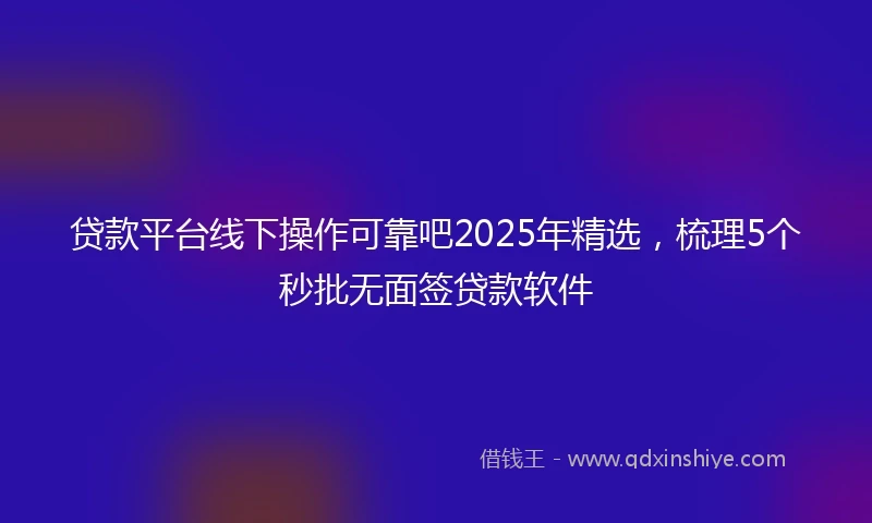 贷款平台线下操作可靠吧2025年精选，梳理5个秒批无面签贷款软件