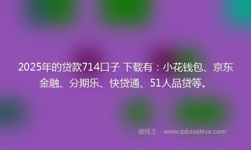 2025年的贷款714口子 下载有：小花钱包、京东金融、分期乐、快贷通、51人品贷等。