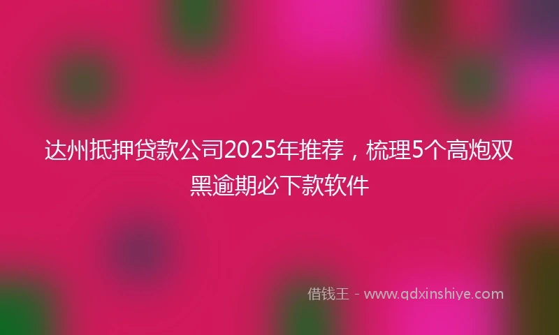 达州抵押贷款公司2025年推荐，梳理5个高炮双黑逾期必下款软件