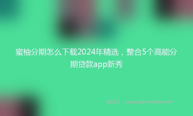 蜜柚分期怎么下载2024年精选，整合5个高能分期贷款app新秀
