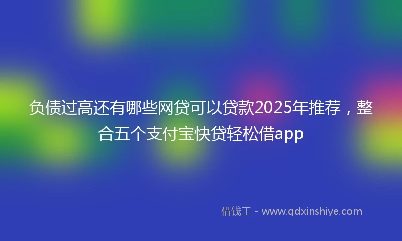 负债过高还有哪些网贷可以贷款2025年推荐，整合五个支付宝快贷轻松借app