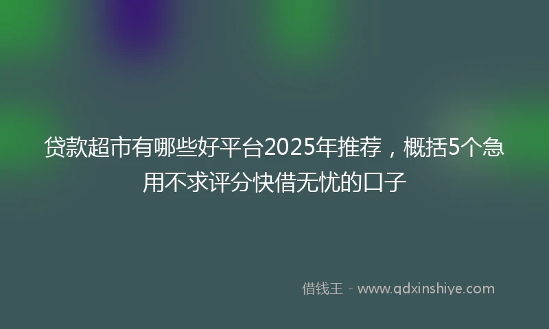 贷款超市有哪些好平台2025年推荐,概括5个急用不求评分快借无忧的口子
