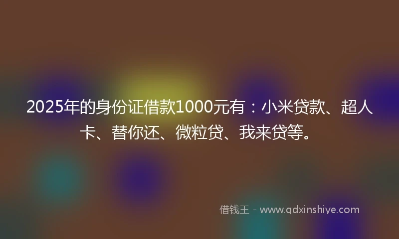 2025年的身份证借款1000元有：小米贷款、超人卡、替你还、微粒贷、我来贷等。