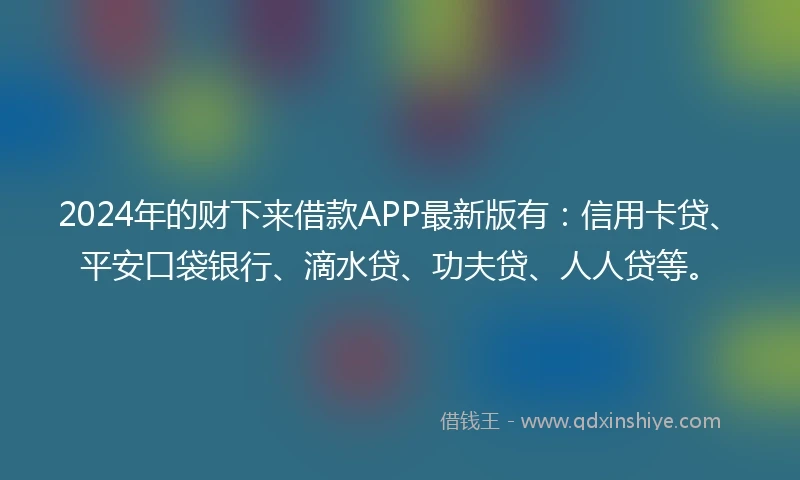 2024年的财下来借款APP最新版有：信用卡贷、平安口袋银行、滴水贷、功夫贷、人人贷等。