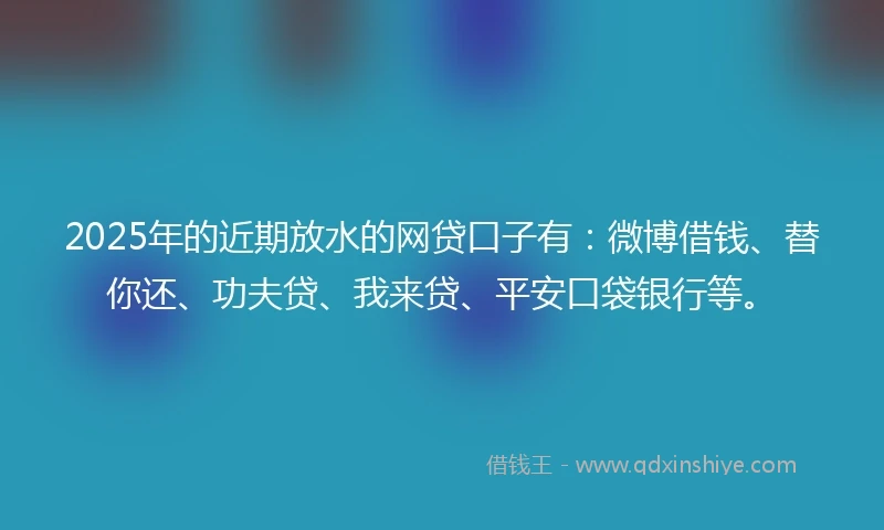 2025年的近期放水的网贷口子有：微博借钱、替你还、功夫贷、我来贷、平安口袋银行等。