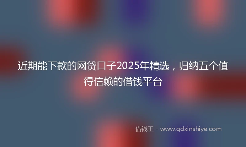 近期能下款的网贷口子2025年精选，归纳五个值得信赖的借钱平台
