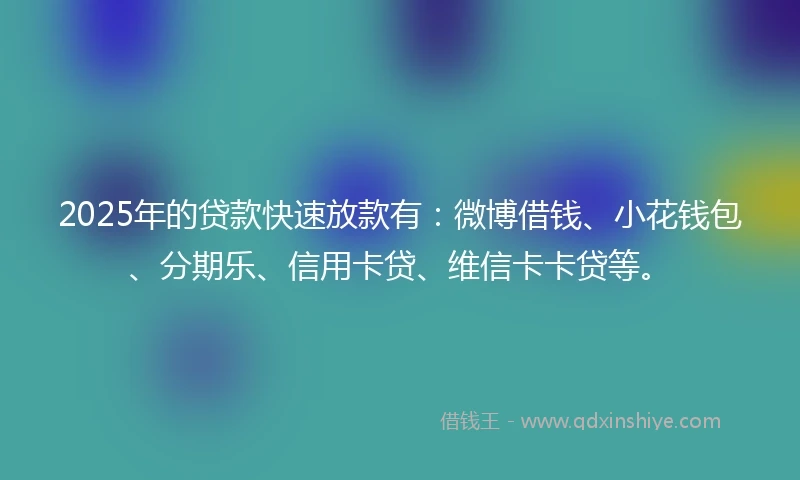 2025年的贷款快速放款有：微博借钱、小花钱包、分期乐、信用卡贷、维信卡卡贷等。