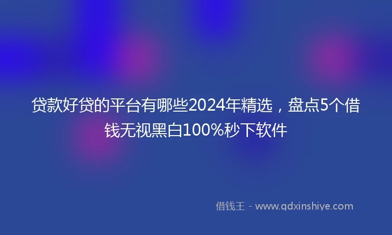 贷款好贷的平台有哪些2024年精选，盘点5个借钱无视黑白100%秒下软件