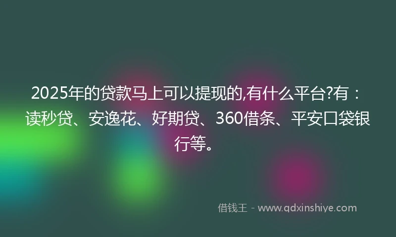 2025年的贷款马上可以提现的,有什么平台?有：读秒贷、安逸花、好期贷、360借条、平安口袋银行等。