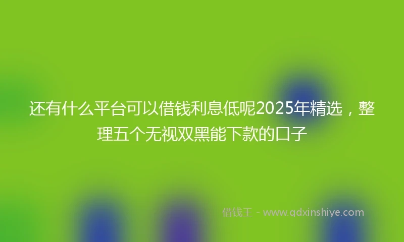 还有什么平台可以借钱利息低呢2025年精选，整理五个无视双黑能下款的口子