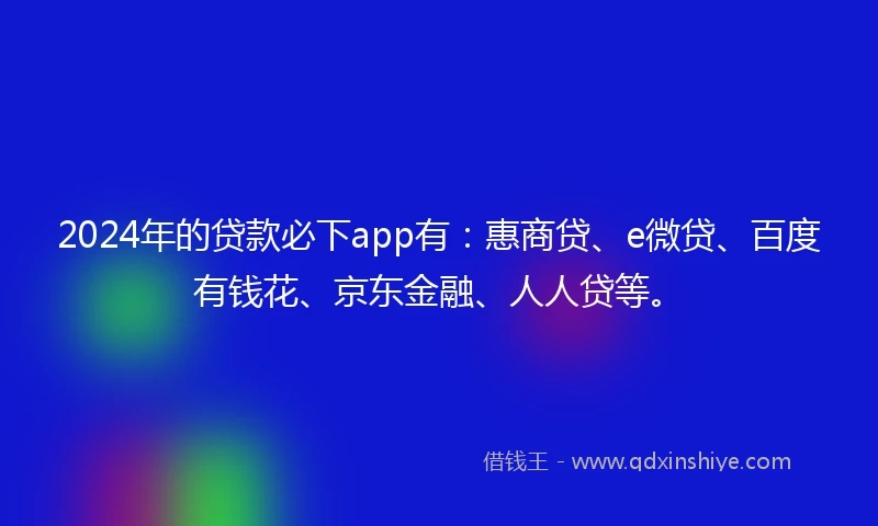 2024年的贷款必下app有：惠商贷、e微贷、百度有钱花、京东金融、人人贷等。
