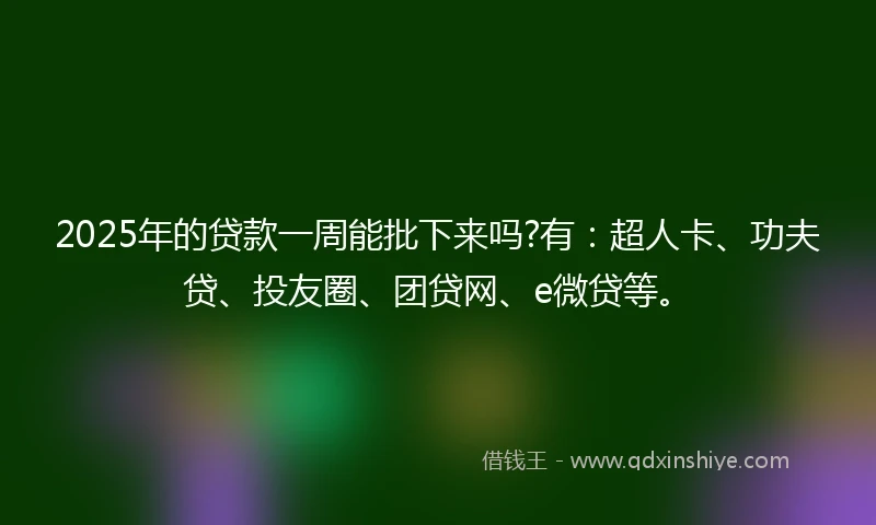 2025年的贷款一周能批下来吗?有：超人卡、功夫贷、投友圈、团贷网、e微贷等。