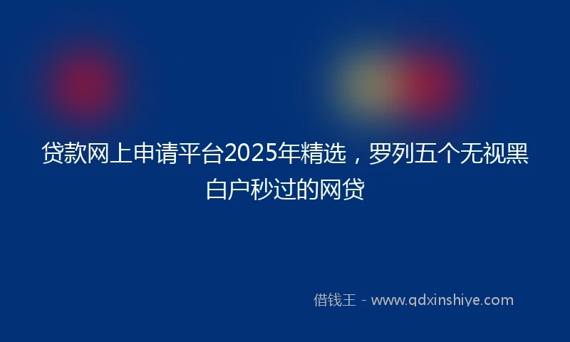 贷款网上申请平台2025年精选，罗列五个无视黑白户秒过的网贷