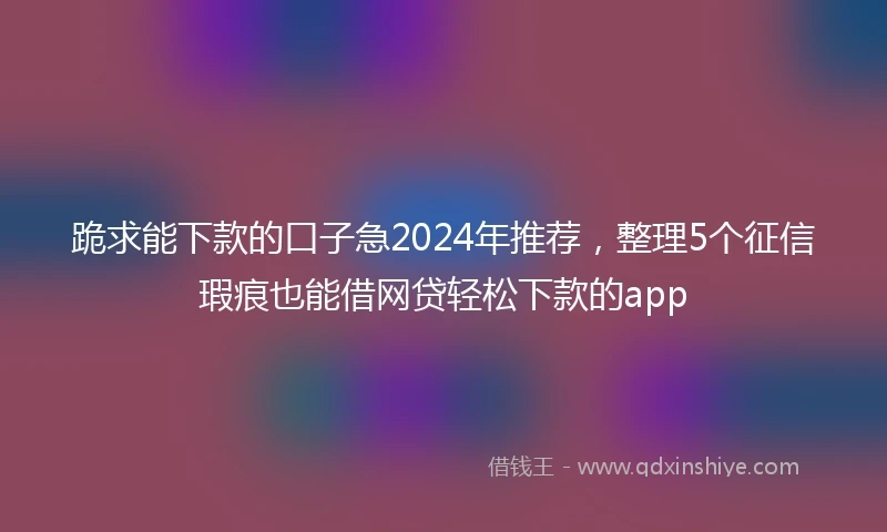 跪求能下款的口子急2024年推荐,整理5个征信瑕疵也能借网贷轻松下款的app