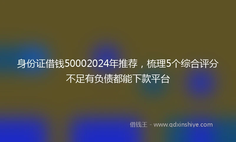 身份证借钱50002024年推荐，梳理5个综合评分不足有负债都能下款平台