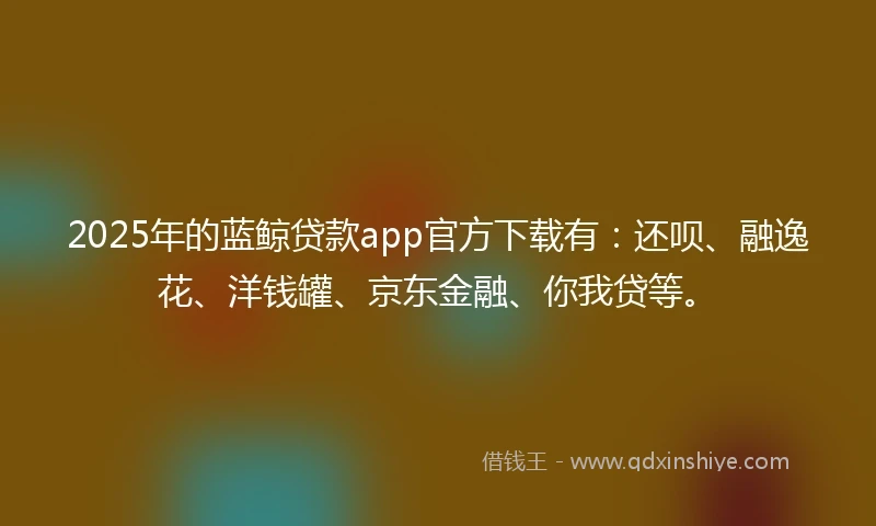 2025年的蓝鲸贷款app官方下载有：还呗、融逸花、洋钱罐、京东金融、你我贷等。