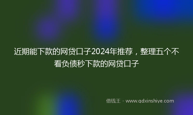 近期能下款的网贷口子2024年推荐，整理五个不看负债秒下款的网贷口子