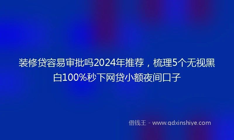 装修贷容易审批吗2024年推荐，梳理5个无视黑白100%秒下网贷小额夜间口子