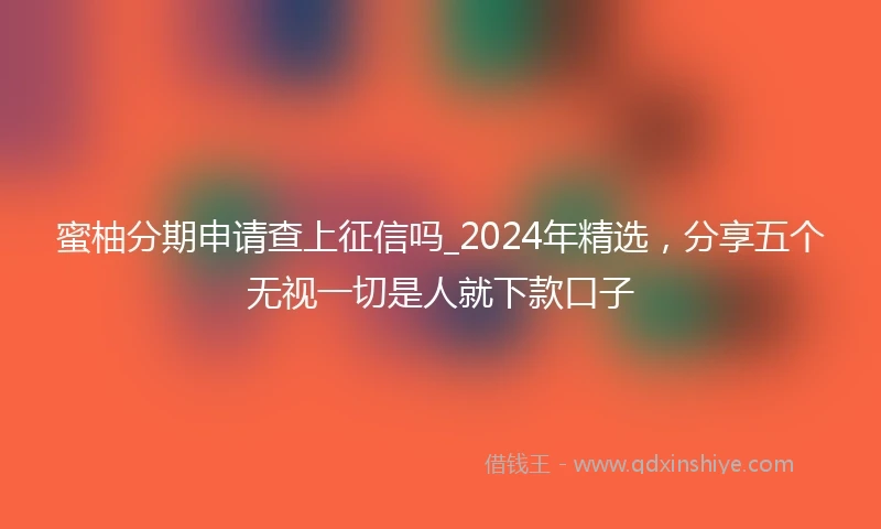 蜜柚分期申请查上征信吗_2024年精选，分享五个无视一切是人就下款口子