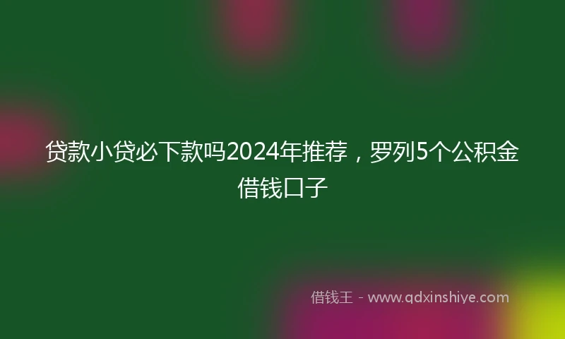 贷款小贷必下款吗2024年推荐，罗列5个公积金借钱口子