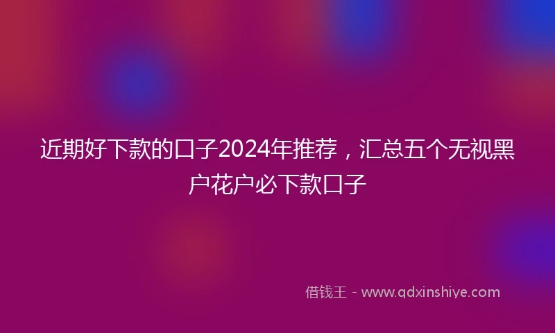 近期好下款的口子2024年推荐，汇总五个无视黑户花户必下款口子