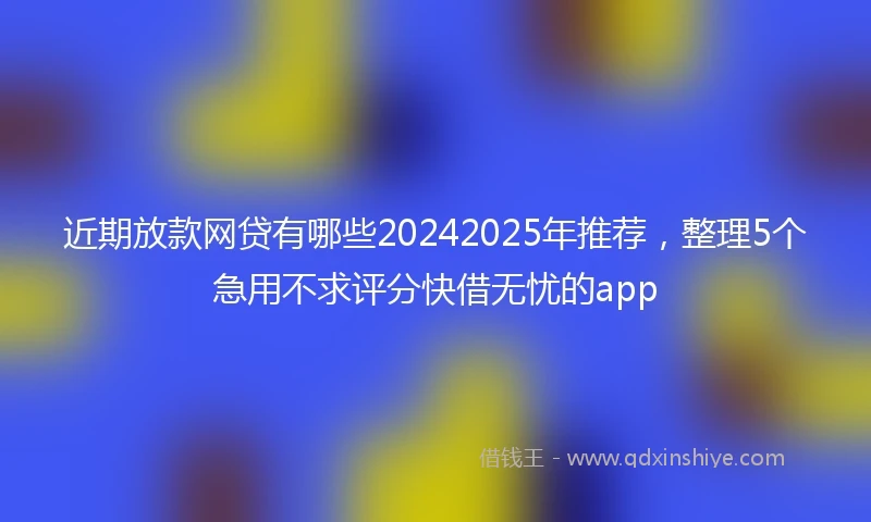 近期放款网贷有哪些20242025年推荐，整理5个急用不求评分快借无忧的app
