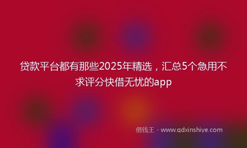 贷款平台都有那些2025年精选，汇总5个急用不求评分快借无忧的app