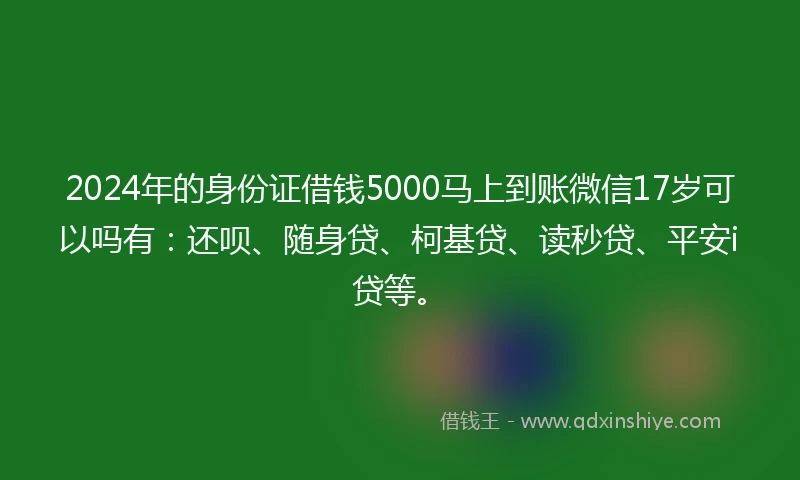2024年的身份证借钱5000马上到账微信17岁可以吗有：还呗、随身贷、柯基贷、读秒贷、平安i贷等。