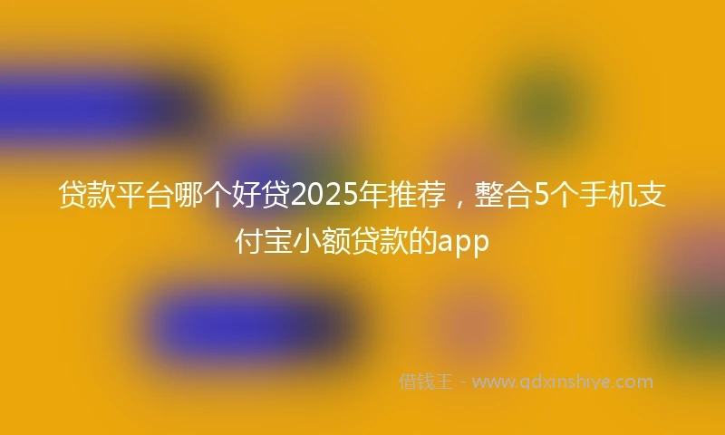 贷款平台哪个好贷2025年推荐，整合5个手机支付宝小额贷款的app