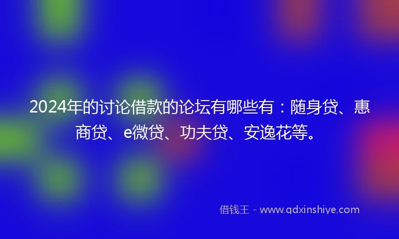 2024年的讨论借款的论坛有哪些有：随身贷、惠商贷、e微贷、功夫贷、安逸花等。