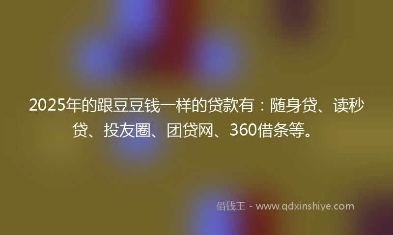 2025年的跟豆豆钱一样的贷款有：随身贷、读秒贷、投友圈、团贷网、360借条等。