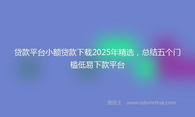 贷款平台小额贷款下载2025年精选，总结五个门槛低易下款平台