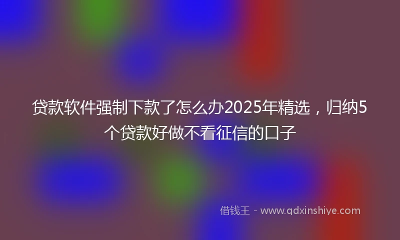 贷款软件强制下款了怎么办2025年精选，归纳5个贷款好做不看征信的口子
