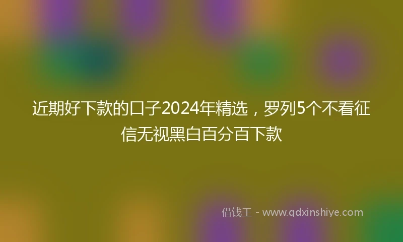 近期好下款的口子2024年精选，罗列5个不看征信无视黑白百分百下款