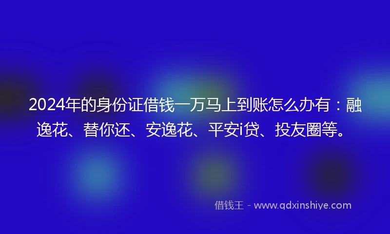 2024年的身份证借钱一万马上到账怎么办有：融逸花、替你还、安逸花、平安i贷、投友圈等。