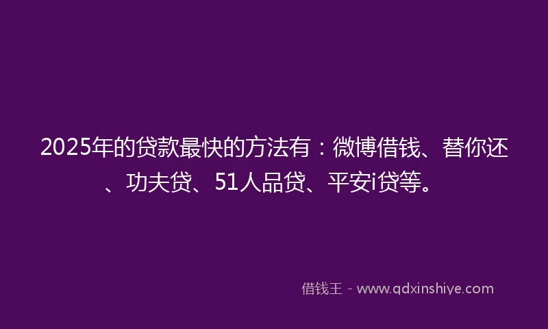2025年的贷款最快的方法有：微博借钱、替你还、功夫贷、51人品贷、平安i贷等。