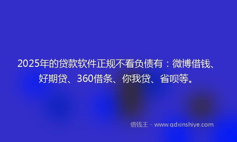 2025年的贷款软件正规不看负债有：微博借钱、好期贷、360借条、你我贷、省呗等。
