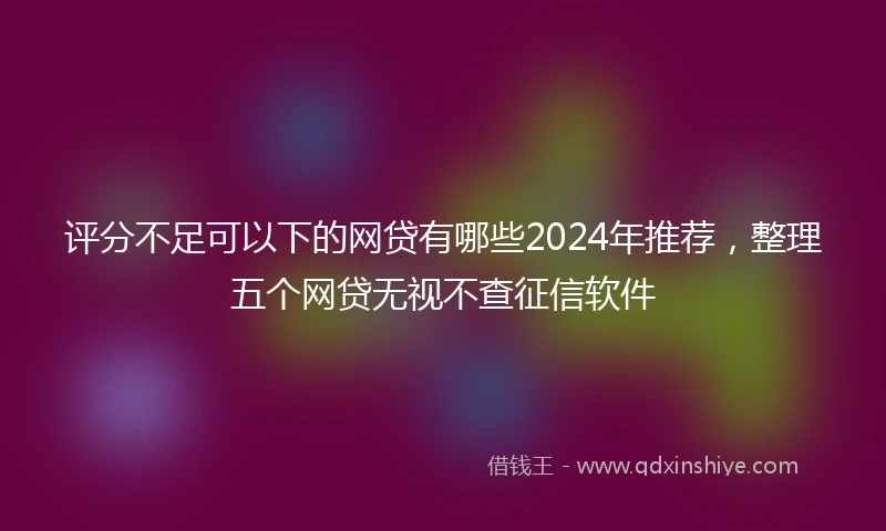 评分不足可以下的网贷有哪些2024年推荐，整理五个网贷无视不查征信软件